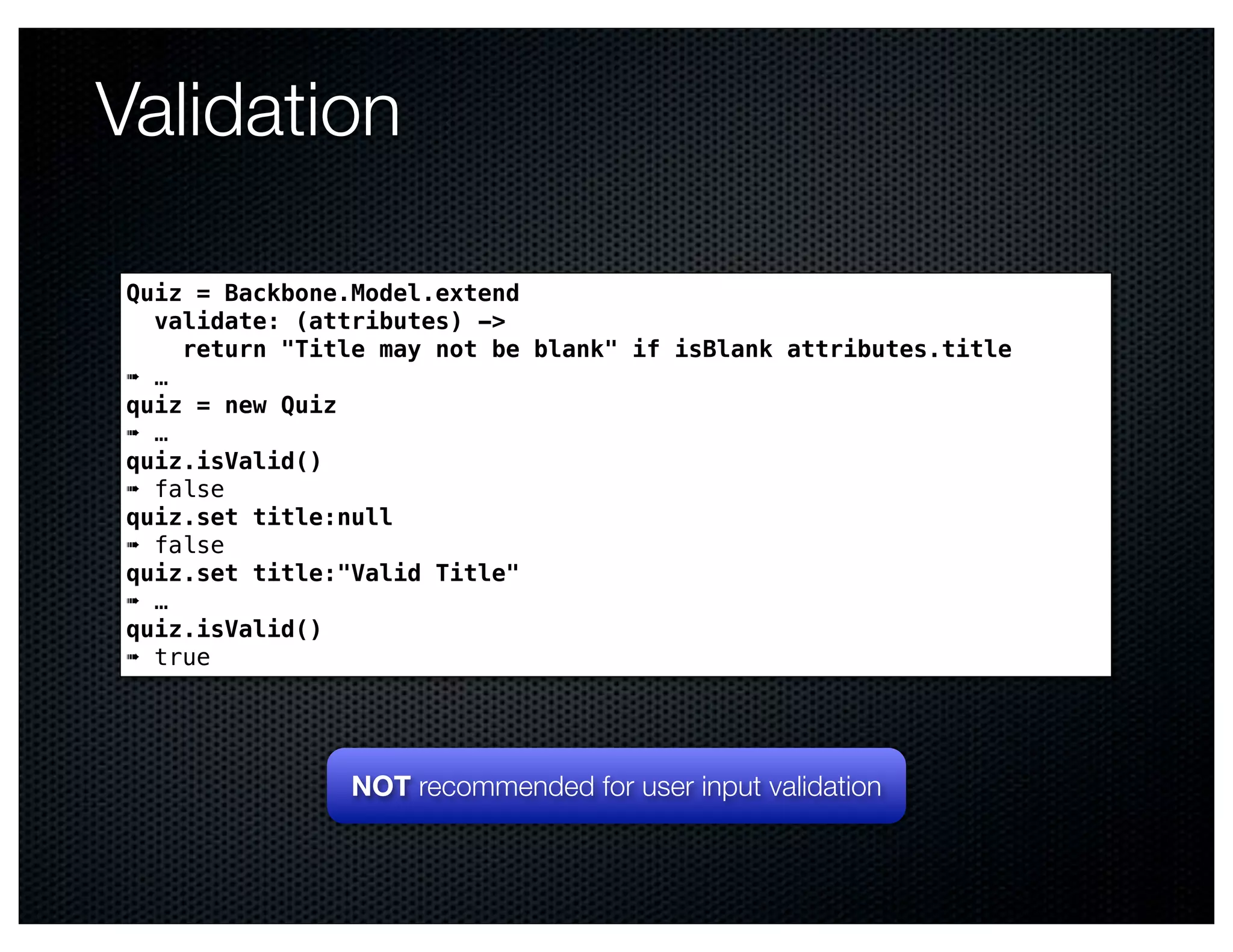 Validation

Quiz = Backbone.Model.extend
  validate: (attributes) ->
    return "Title may not be blank" if isBlank attributes.title
➠ …
quiz = new Quiz
➠ …
quiz.isValid()
➠ false
quiz.set title:null
➠ false
quiz.set title:"Valid Title"
➠ …
quiz.isValid()
➠ true




                NOT recommended for user input validation
 