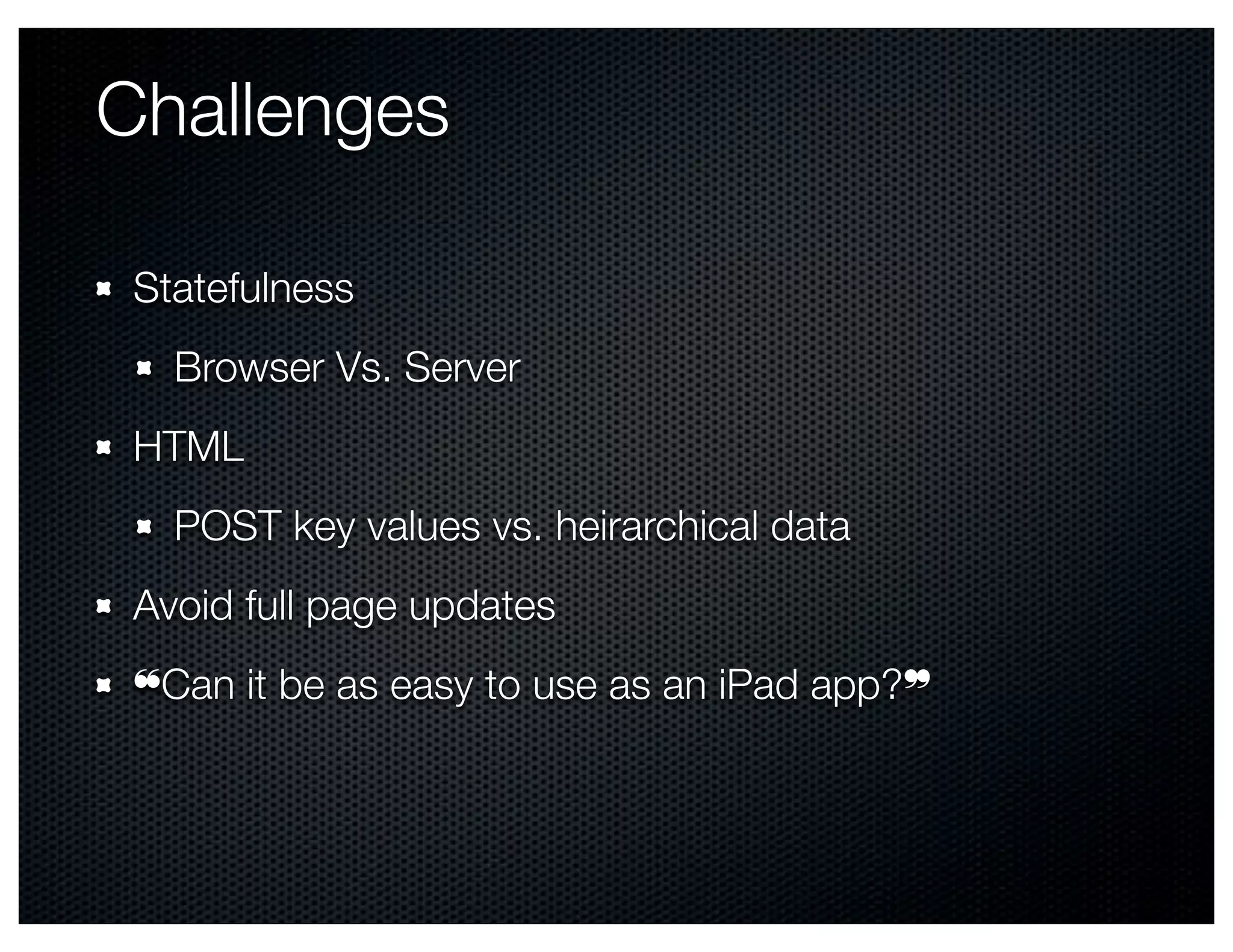 Challenges

 Statefulness
   Browser Vs. Server
 HTML
   POST key values vs. heirarchical data
 Avoid full page updates
 ❝Can it be as easy to use as an iPad app?❞
 