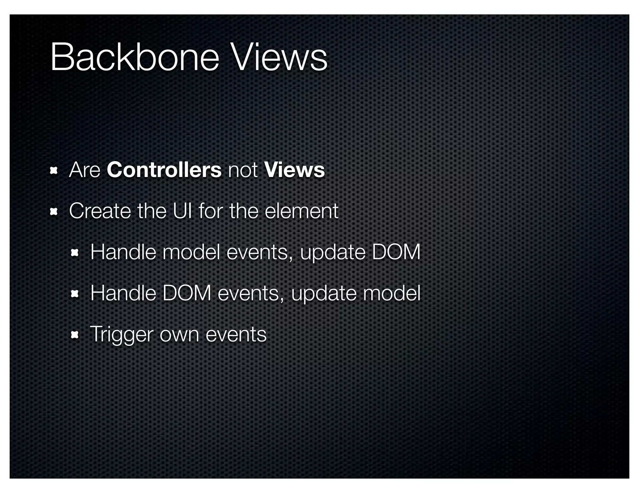 Backbone Views

Are Controllers not Views
Create the UI for the element
  Handle model events, update DOM
  Handle DOM events, update model
  Trigger own events
 