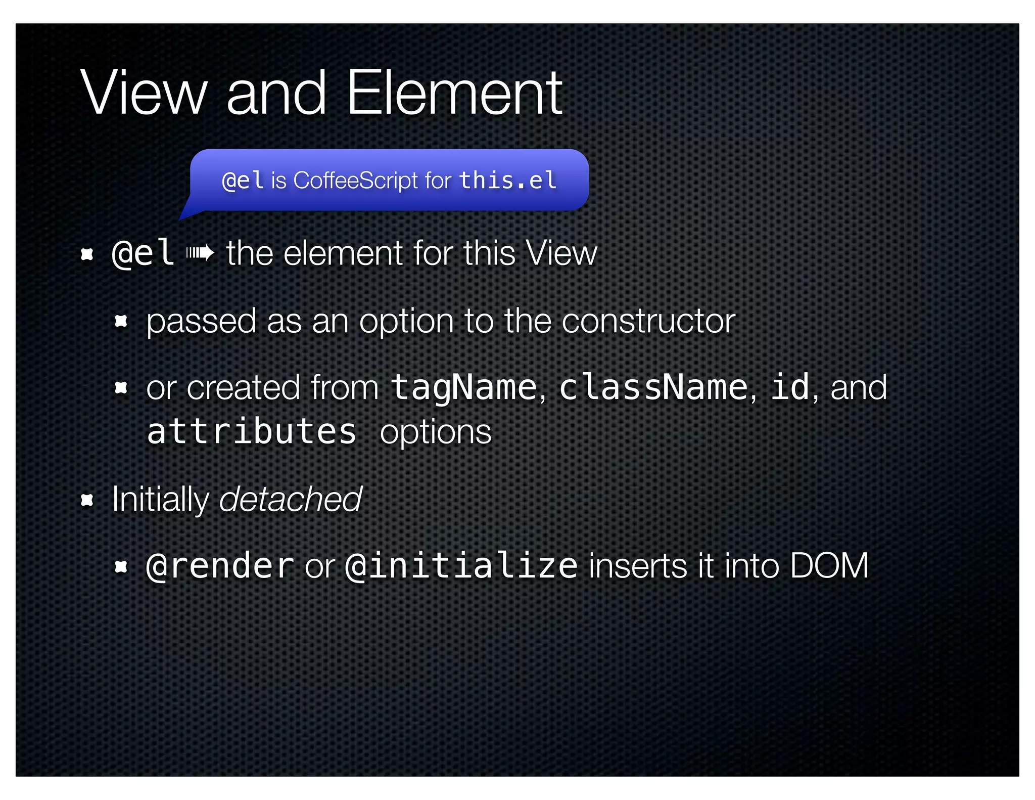 View and Element
        @el is CoffeeScript for this.el


 @el ➠ the element for this View
   passed as an option to the constructor
   or created from tagName, className, id, and
   attributes options
 Initially detached
   @render or @initialize inserts it into DOM
 