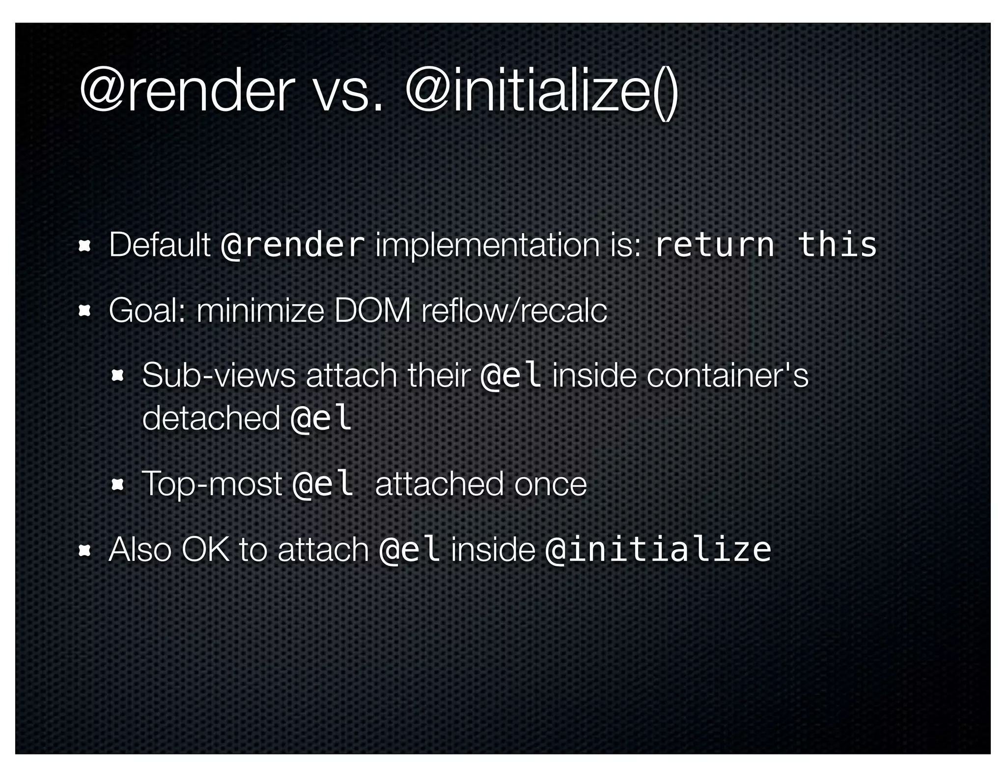 @render vs. @initialize()

 Default @render implementation is: return this
 Goal: minimize DOM reﬂow/recalc
   Sub-views attach their @el inside container's
   detached @el
   Top-most @el attached once
 Also OK to attach @el inside @initialize
 