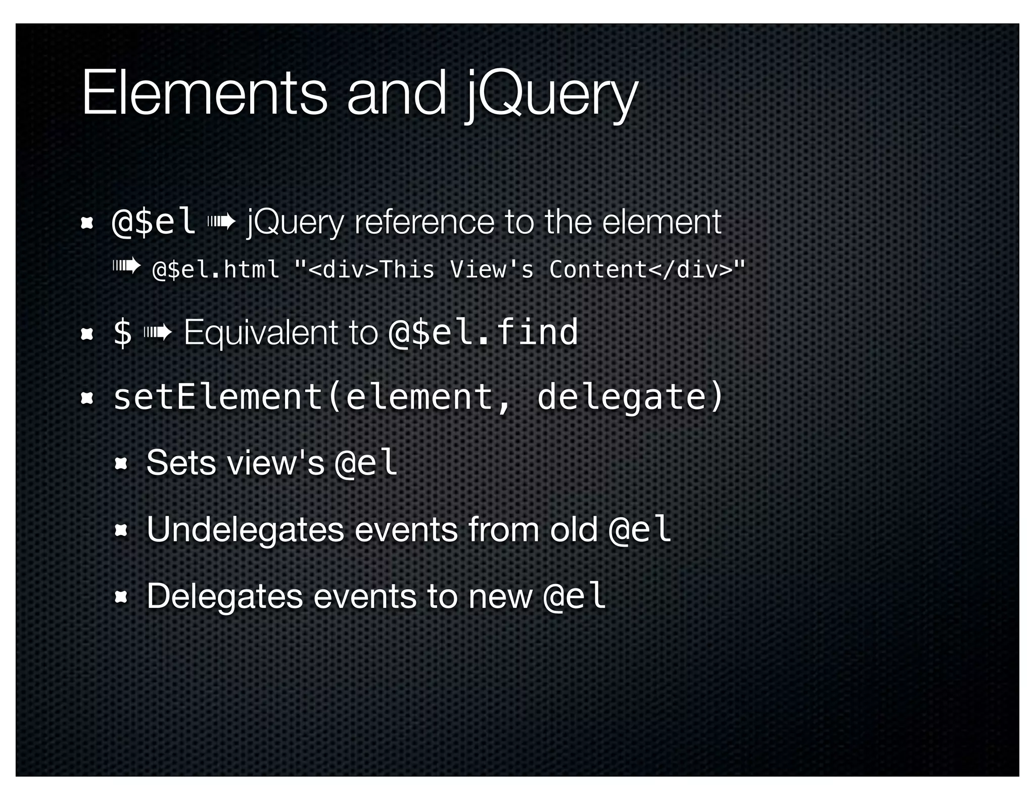 Elements and jQuery
 @$el ➠ jQuery reference to the element
 ➠ @$el.html "<div>This View's Content</div>"
 $ ➠ Equivalent to @$el.find
 setElement(element, delegate)
   Sets view's @el
   Undelegates events from old @el
   Delegates events to new @el
 