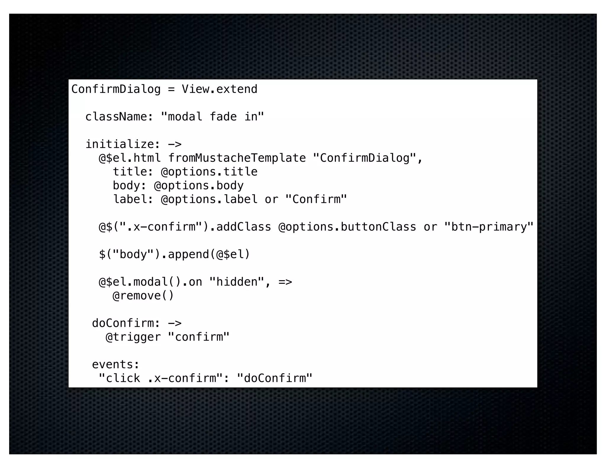 ConfirmDialog = View.extend

  className: "modal fade in"

  initialize: ->
    @$el.html fromMustacheTemplate "ConfirmDialog",
      title: @options.title
      body: @options.body
      label: @options.label or "Confirm"

    @$(".x-confirm").addClass @options.buttonClass or "btn-primary"

    $("body").append(@$el)

    @$el.modal().on "hidden", =>
      @remove()

   doConfirm: ->
     @trigger "confirm"

   events:
    "click .x-confirm": "doConfirm"
 