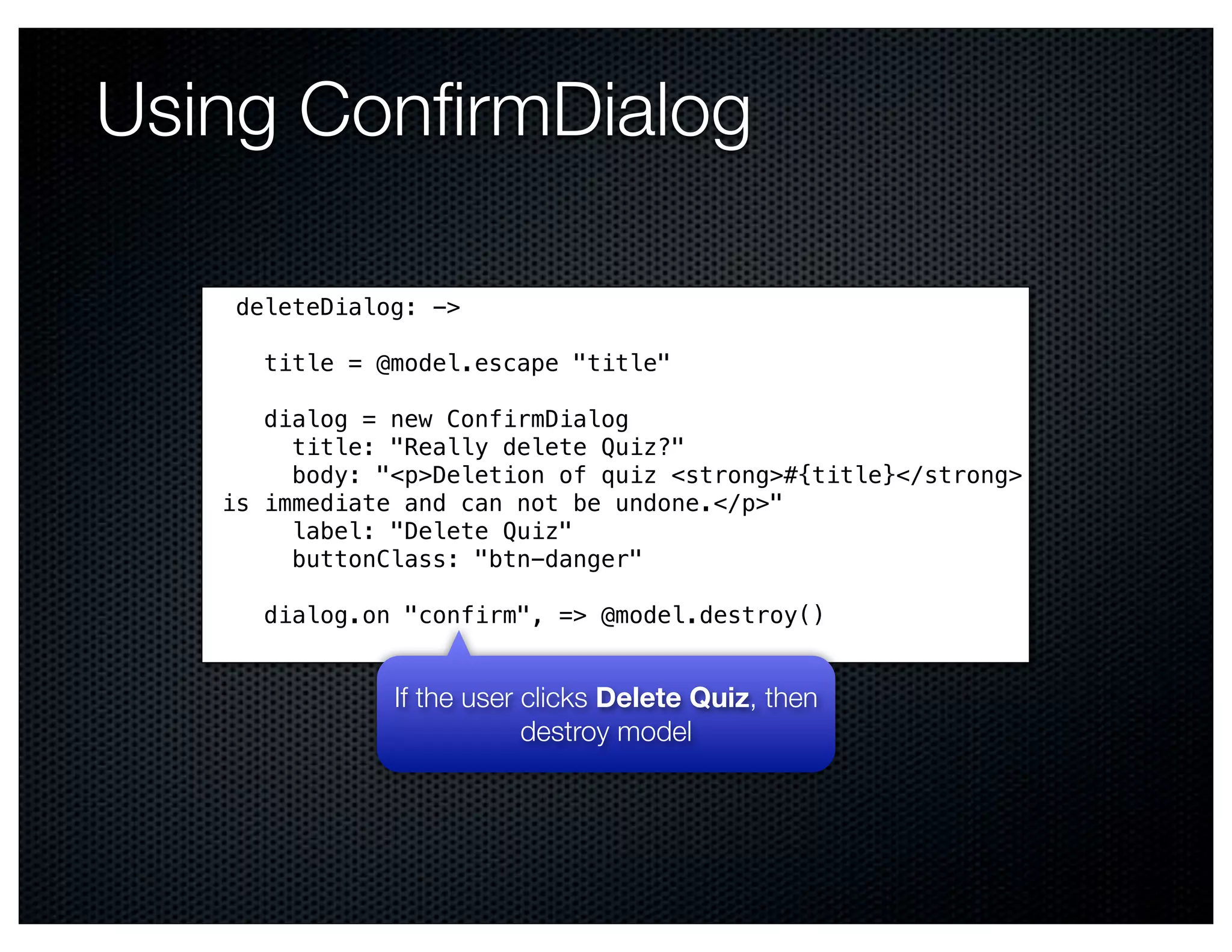 Using ConﬁrmDialog

    deleteDialog: ->

      title = @model.escape "title"

      dialog = new ConfirmDialog
        title: "Really delete Quiz?"
        body: "<p>Deletion of quiz <strong>#{title}</strong>
   is immediate and can not be undone.</p>"
        label: "Delete Quiz"
        buttonClass: "btn-danger"

      dialog.on "confirm", => @model.destroy()


               If the user clicks Delete Quiz, then
                           destroy model
 