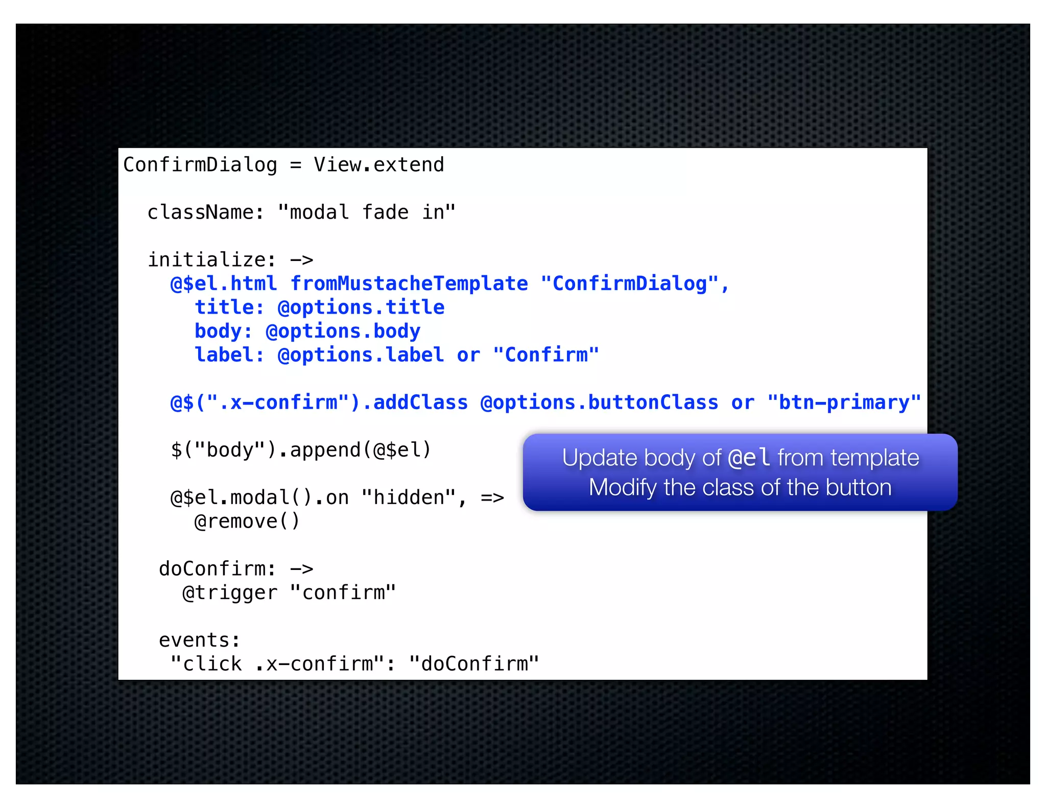 ConfirmDialog = View.extend

  className: "modal fade in"

  initialize: ->
    @$el.html fromMustacheTemplate "ConfirmDialog",
      title: @options.title
      body: @options.body
      label: @options.label or "Confirm"

    @$(".x-confirm").addClass @options.buttonClass or "btn-primary"

    $("body").append(@$el)            Update body of @el from template
    @$el.modal().on "hidden", =>        Modify the class of the button
      @remove()

   doConfirm: ->
     @trigger "confirm"

   events:
    "click .x-confirm": "doConfirm"
 