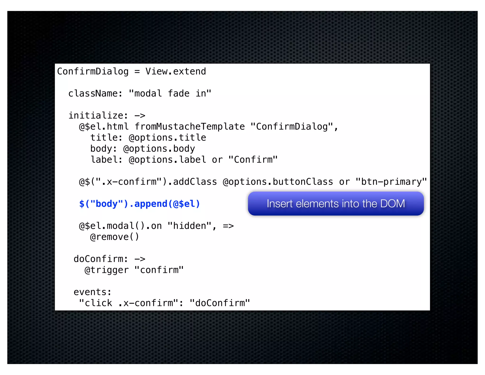 ConfirmDialog = View.extend

  className: "modal fade in"

  initialize: ->
    @$el.html fromMustacheTemplate "ConfirmDialog",
      title: @options.title
      body: @options.body
      label: @options.label or "Confirm"

    @$(".x-confirm").addClass @options.buttonClass or "btn-primary"

    $("body").append(@$el)            Insert elements into the DOM
    @$el.modal().on "hidden", =>
      @remove()

   doConfirm: ->
     @trigger "confirm"

   events:
    "click .x-confirm": "doConfirm"
 
