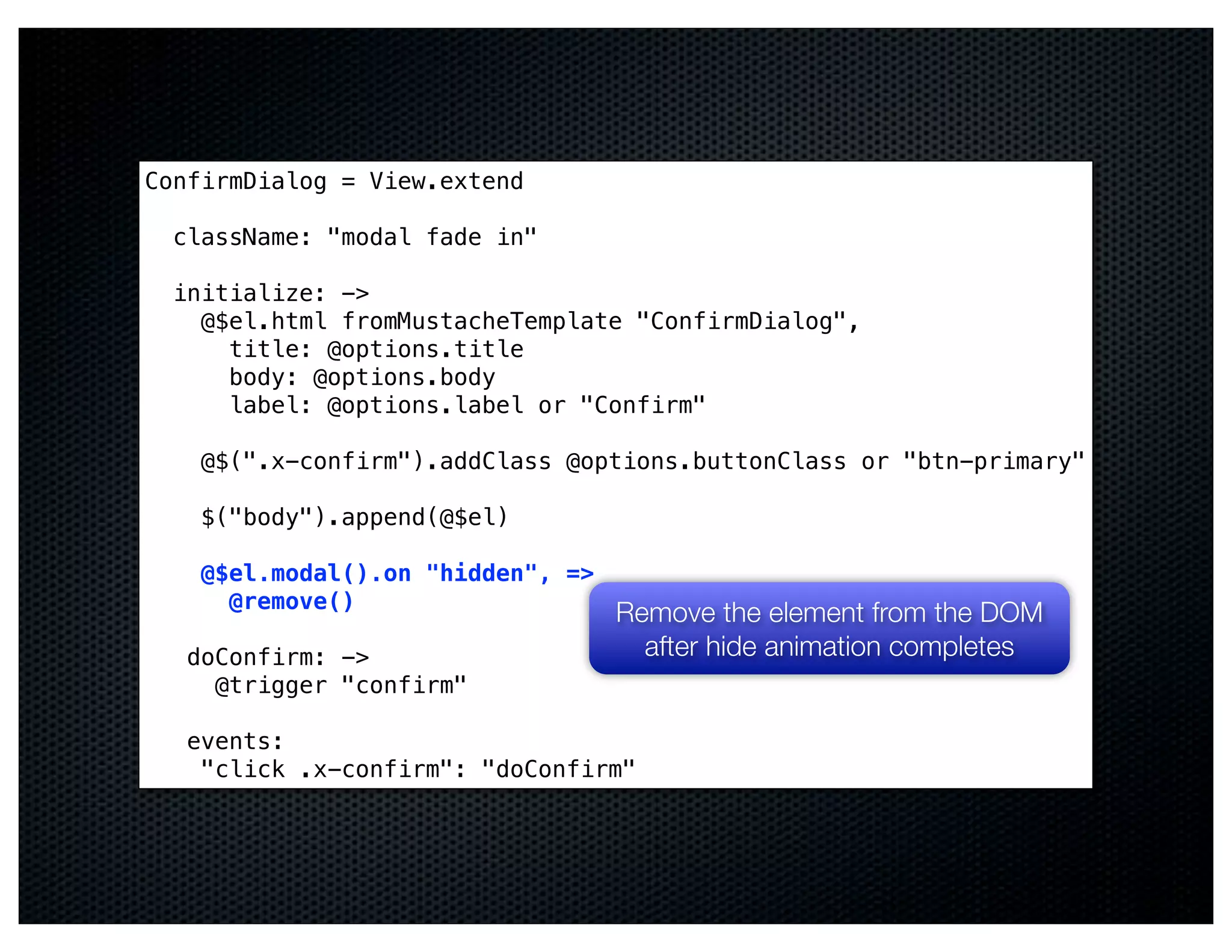 ConfirmDialog = View.extend

  className: "modal fade in"

  initialize: ->
    @$el.html fromMustacheTemplate "ConfirmDialog",
      title: @options.title
      body: @options.body
      label: @options.label or "Confirm"

    @$(".x-confirm").addClass @options.buttonClass or "btn-primary"

    $("body").append(@$el)

    @$el.modal().on "hidden", =>
      @remove()
                                   Remove the element from the DOM
   doConfirm: ->                     after hide animation completes
     @trigger "confirm"

   events:
    "click .x-confirm": "doConfirm"
 