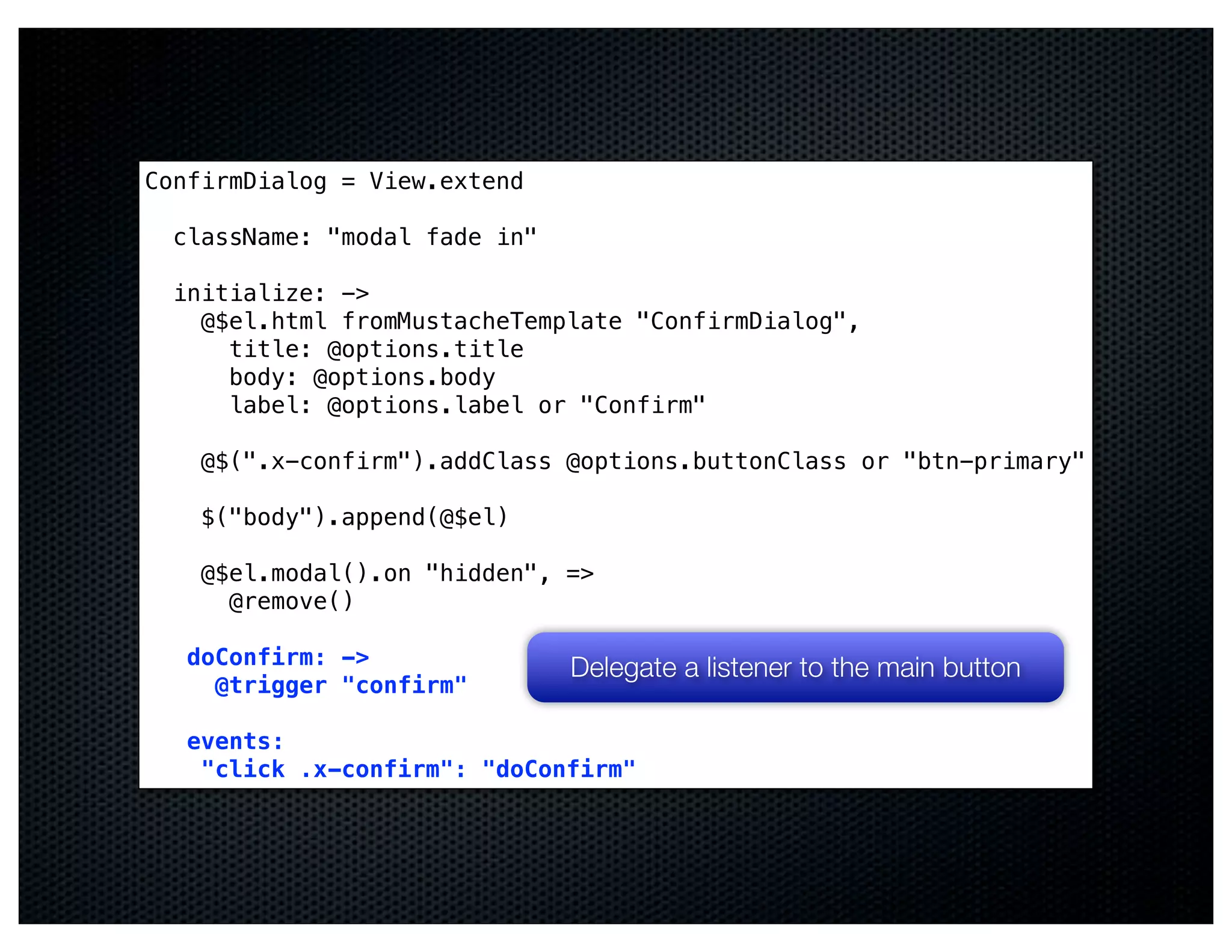 ConfirmDialog = View.extend

  className: "modal fade in"

  initialize: ->
    @$el.html fromMustacheTemplate "ConfirmDialog",
      title: @options.title
      body: @options.body
      label: @options.label or "Confirm"

    @$(".x-confirm").addClass @options.buttonClass or "btn-primary"

    $("body").append(@$el)

    @$el.modal().on "hidden", =>
      @remove()

   doConfirm: ->               Delegate a listener to the main button
     @trigger "confirm"

   events:
    "click .x-confirm": "doConfirm"
 
