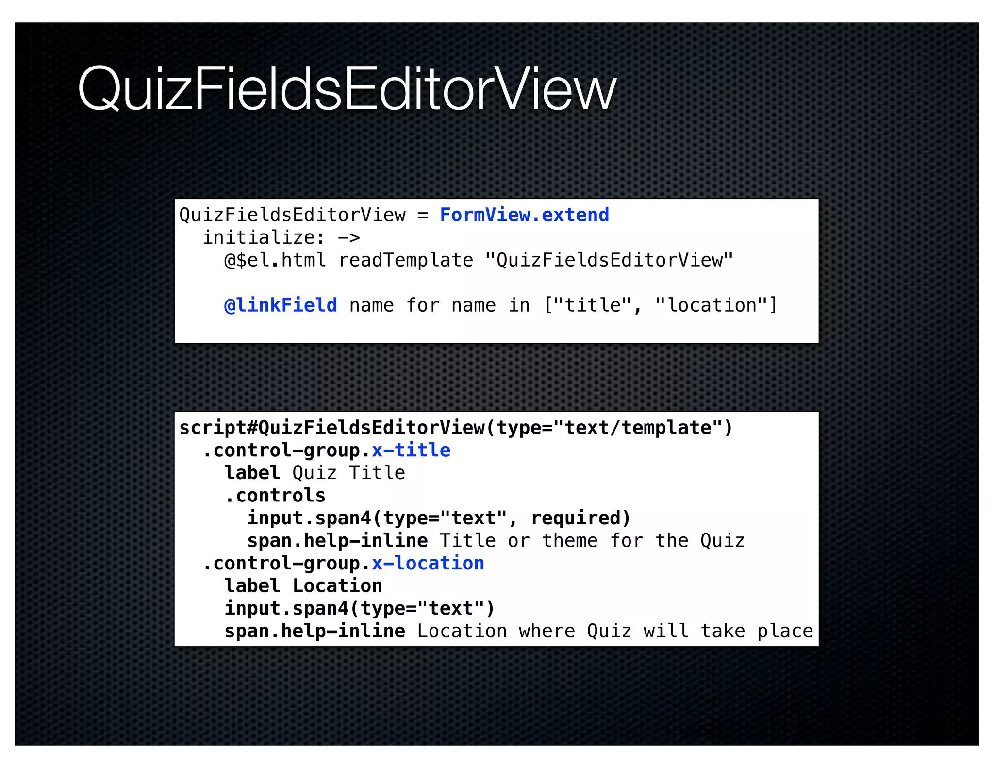 QuizFieldsEditorView
   QuizFieldsEditorView = FormView.extend
     initialize: ->
       @$el.html readTemplate "QuizFieldsEditorView"

       @linkField name for name in ["title", "location"]




   script#QuizFieldsEditorView(type="text/template")
     .control-group.x-title
       label Quiz Title
       .controls
         input.span4(type="text", required)
         span.help-inline Title or theme for the Quiz
     .control-group.x-location
       label Location
       input.span4(type="text")
       span.help-inline Location where Quiz will take place
 