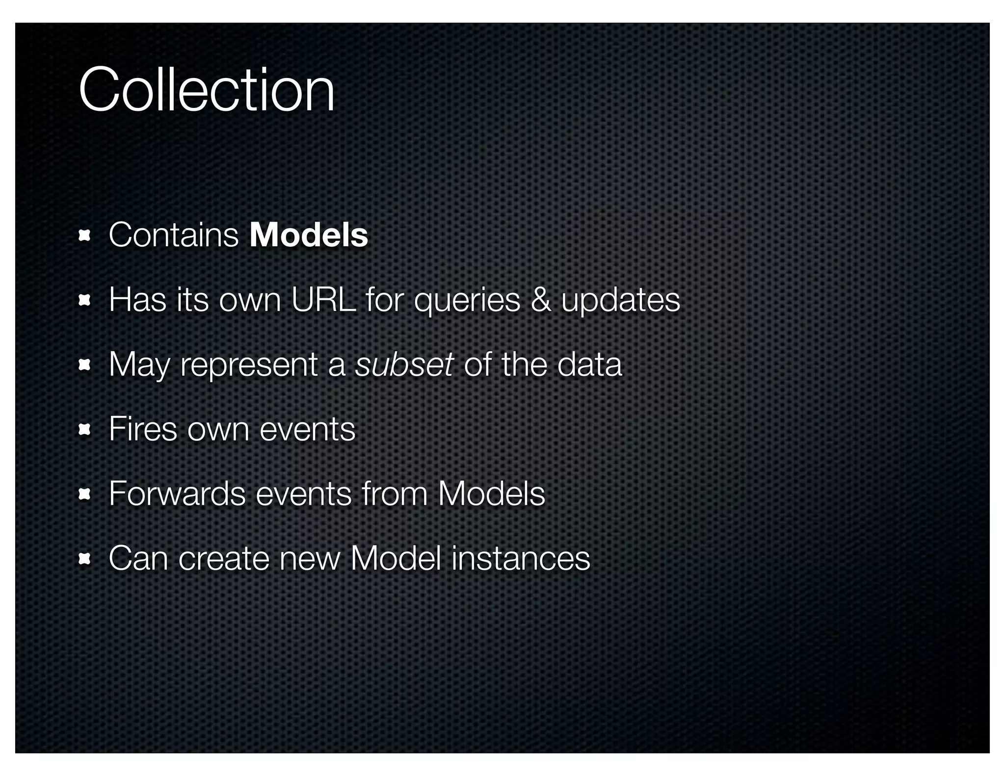 Collection

 Contains Models
 Has its own URL for queries & updates
 May represent a subset of the data
 Fires own events
 Forwards events from Models
 Can create new Model instances
 