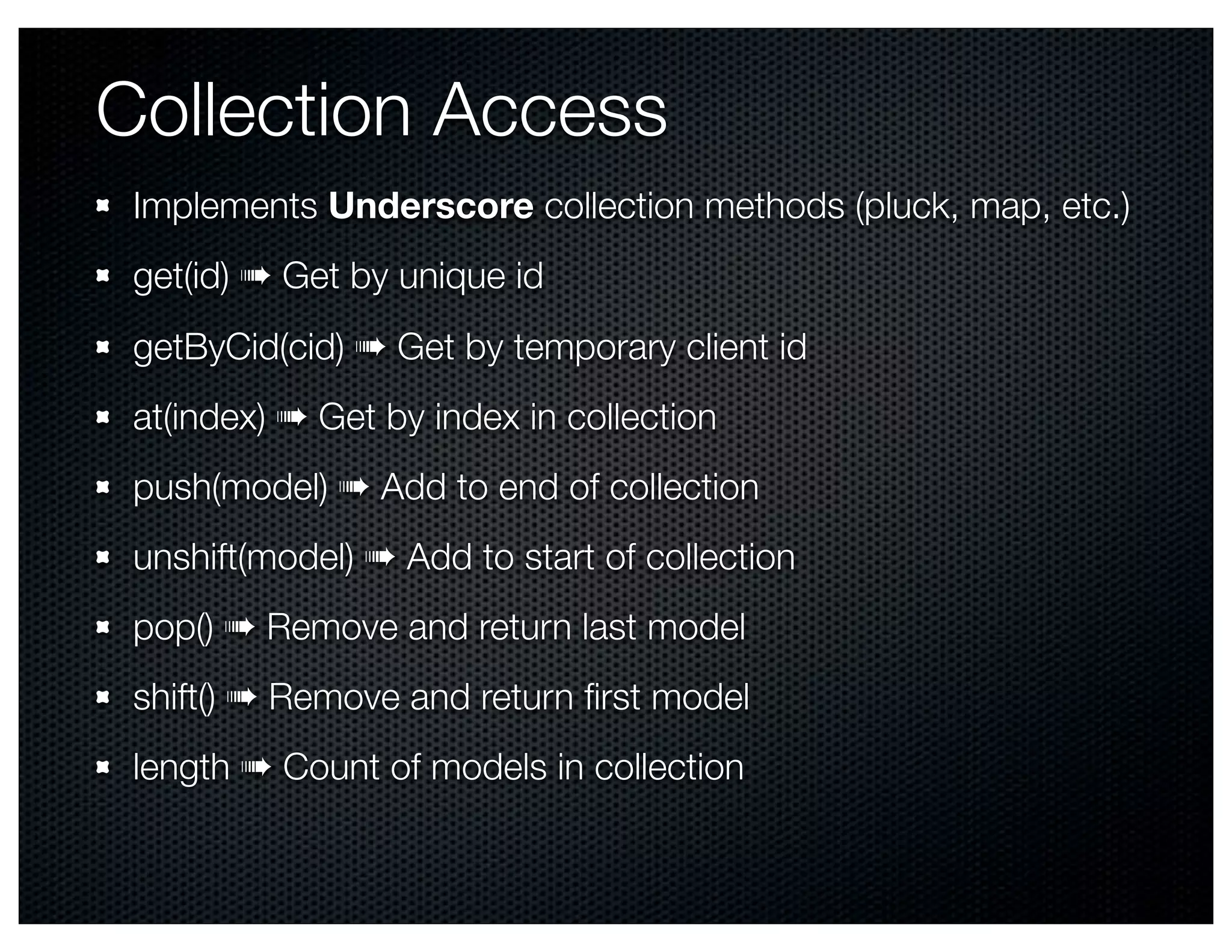 Collection Access
 Implements Underscore collection methods (pluck, map, etc.)
 get(id) ➠ Get by unique id
 getByCid(cid) ➠ Get by temporary client id
 at(index) ➠ Get by index in collection
 push(model) ➠ Add to end of collection
 unshift(model) ➠ Add to start of collection
 pop() ➠ Remove and return last model
 shift() ➠ Remove and return ﬁrst model
 length ➠ Count of models in collection
 