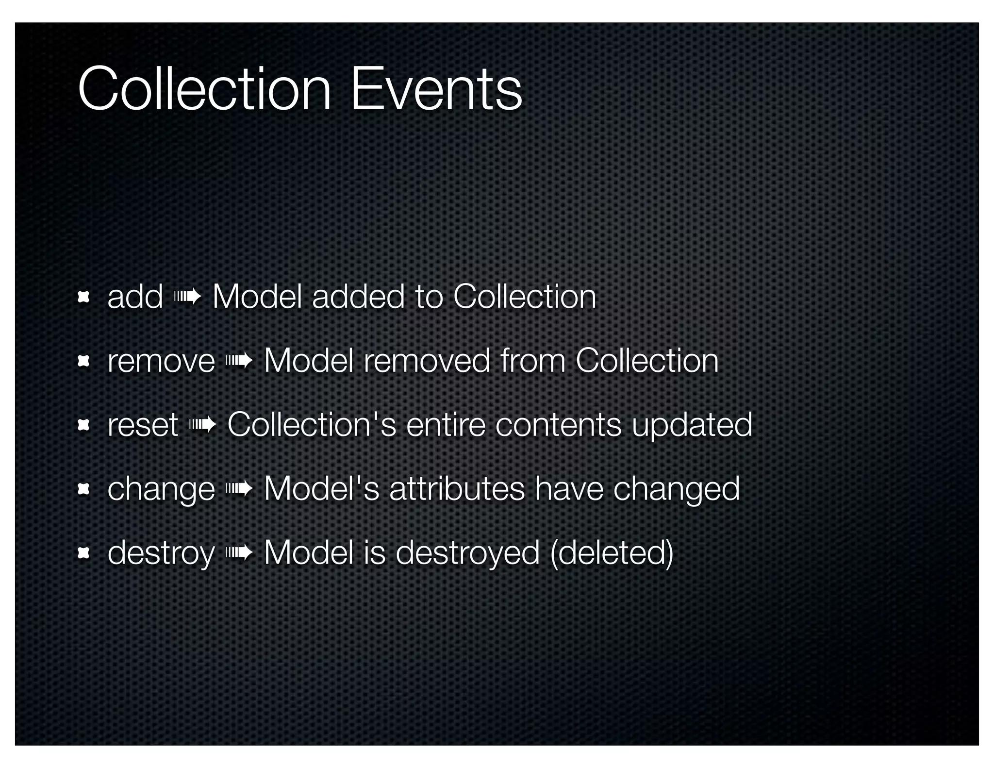 Collection Events


 add ➠ Model added to Collection
 remove ➠ Model removed from Collection
 reset ➠ Collection's entire contents updated
 change ➠ Model's attributes have changed
 destroy ➠ Model is destroyed (deleted)
 