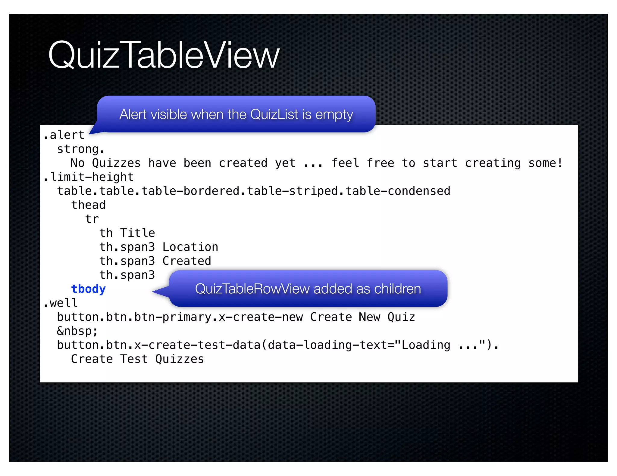 QuizTableView
          Alert visible when the QuizList is empty
.alert
  strong.
    No Quizzes have been created yet ... feel free to start creating some!
.limit-height
  table.table.table-bordered.table-striped.table-condensed
    thead
       tr
          th Title
          th.span3 Location
          th.span3 Created
          th.span3
    tbody               QuizTableRowView added as children
.well
  button.btn.btn-primary.x-create-new Create New Quiz
  &nbsp;
  button.btn.x-create-test-data(data-loading-text="Loading ...").
    Create Test Quizzes
 