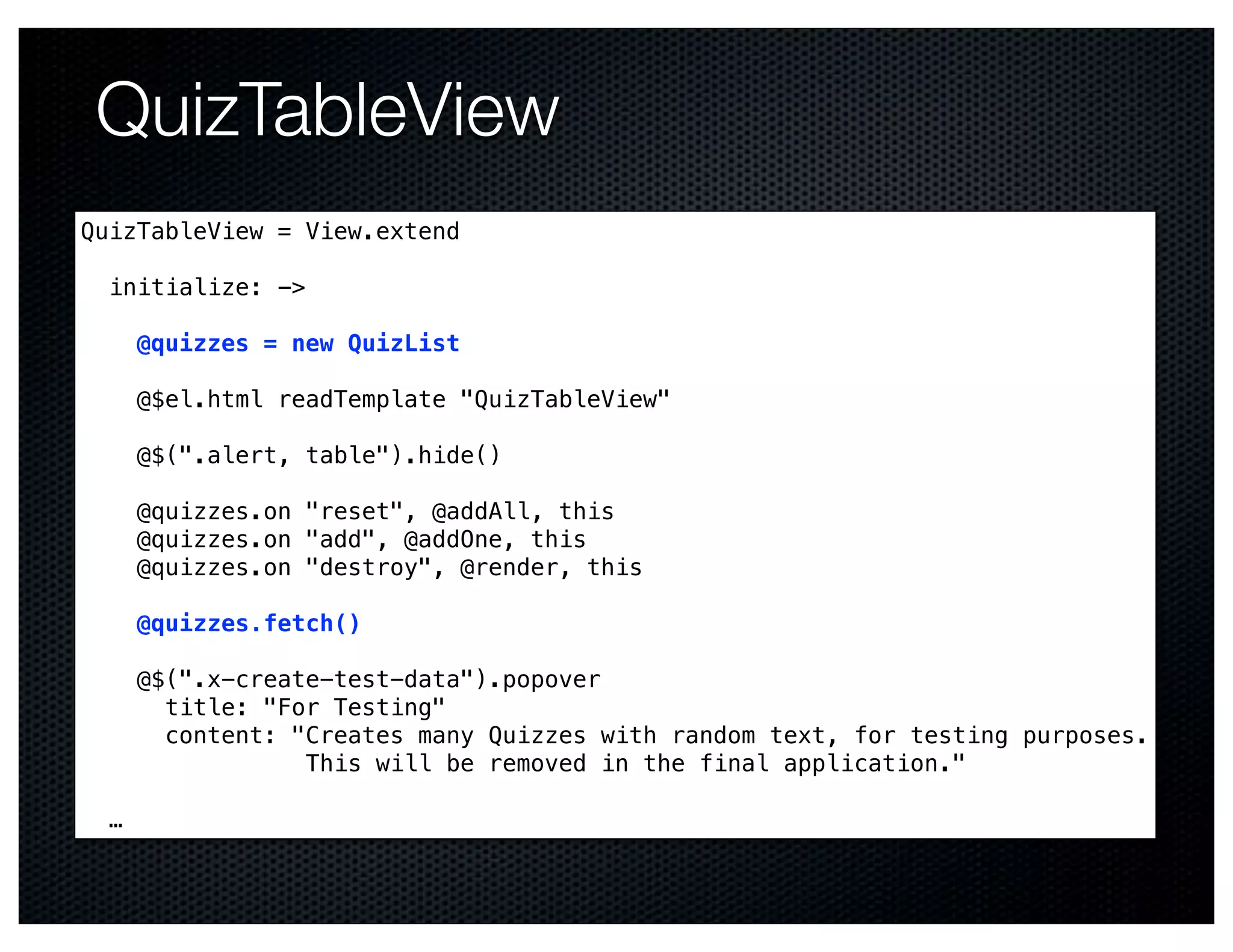 QuizTableView
QuizTableView = View.extend

  initialize: ->

      @quizzes = new QuizList

      @$el.html readTemplate "QuizTableView"

      @$(".alert, table").hide()

      @quizzes.on "reset", @addAll, this
      @quizzes.on "add", @addOne, this
      @quizzes.on "destroy", @render, this

      @quizzes.fetch()

      @$(".x-create-test-data").popover
        title: "For Testing"
        content: "Creates many Quizzes with random text, for testing purposes.
                  This will be removed in the final application."

  …
 