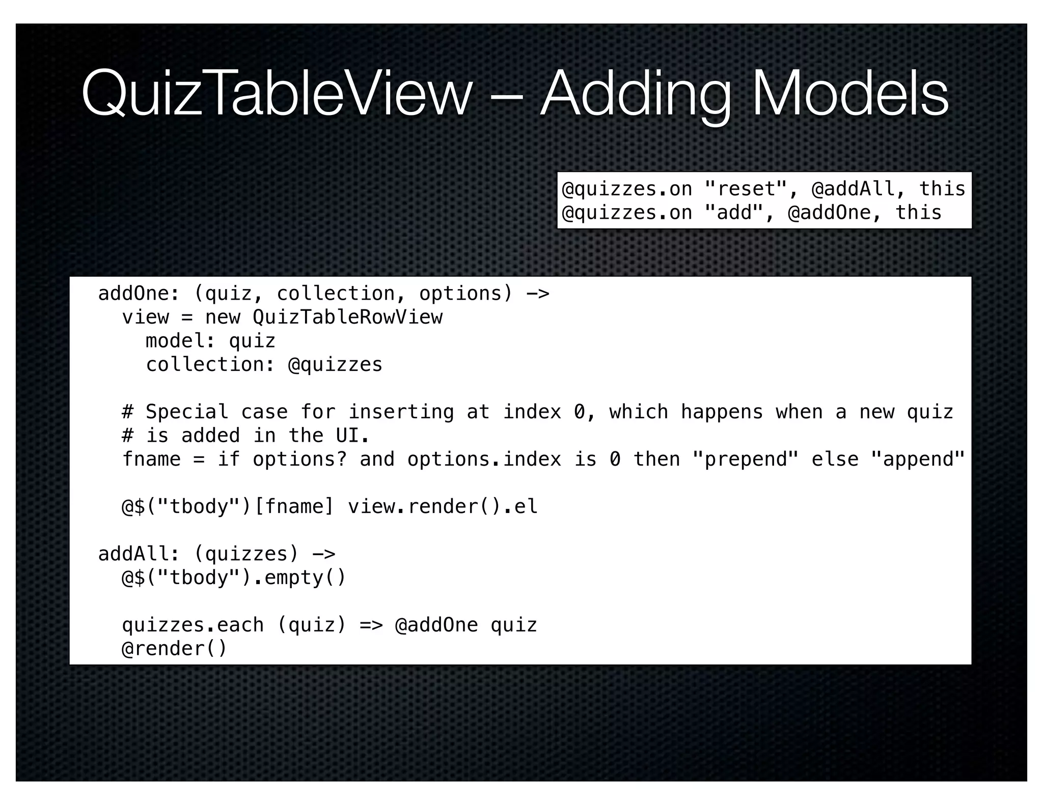 QuizTableView – Adding Models
                                         @quizzes.on "reset", @addAll, this
                                         @quizzes.on "add", @addOne, this



addOne: (quiz, collection, options) ->
  view = new QuizTableRowView
    model: quiz
    collection: @quizzes

  # Special case for inserting at index 0, which happens when a new quiz
  # is added in the UI.
  fname = if options? and options.index is 0 then "prepend" else "append"

  @$("tbody")[fname] view.render().el

addAll: (quizzes) ->
  @$("tbody").empty()

  quizzes.each (quiz) => @addOne quiz
  @render()
 
