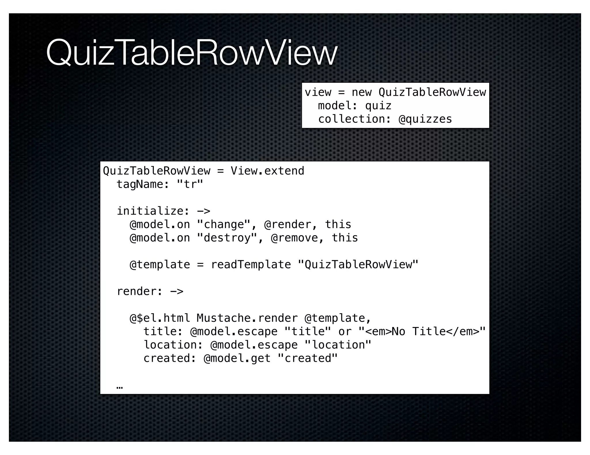 QuizTableRowView
                                  view = new QuizTableRowView
                                    model: quiz
                                    collection: @quizzes



   QuizTableRowView = View.extend
     tagName: "tr"

     initialize: ->
       @model.on "change", @render, this
       @model.on "destroy", @remove, this

         @template = readTemplate "QuizTableRowView"

     render: ->

         @$el.html Mustache.render @template,
           title: @model.escape "title" or "<em>No Title</em>"
           location: @model.escape "location"
           created: @model.get "created"

     …
 