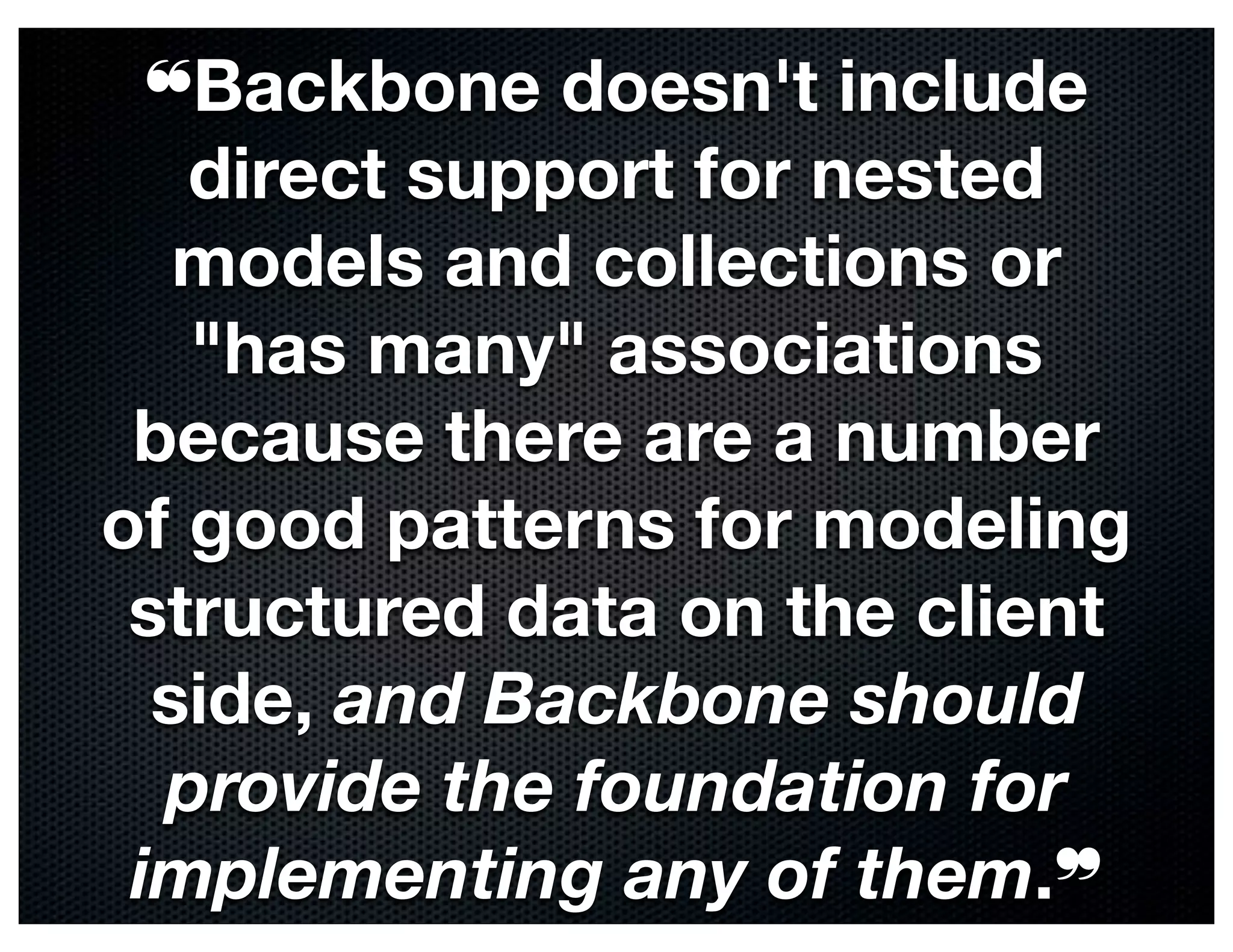 ❝Backbone doesn't include
   direct support for nested
   models and collections or
   "has many" associations
 because there are a number
of good patterns for modeling
 structured data on the client
  side, and Backbone should
  provide the foundation for
 implementing any of them.❞
 