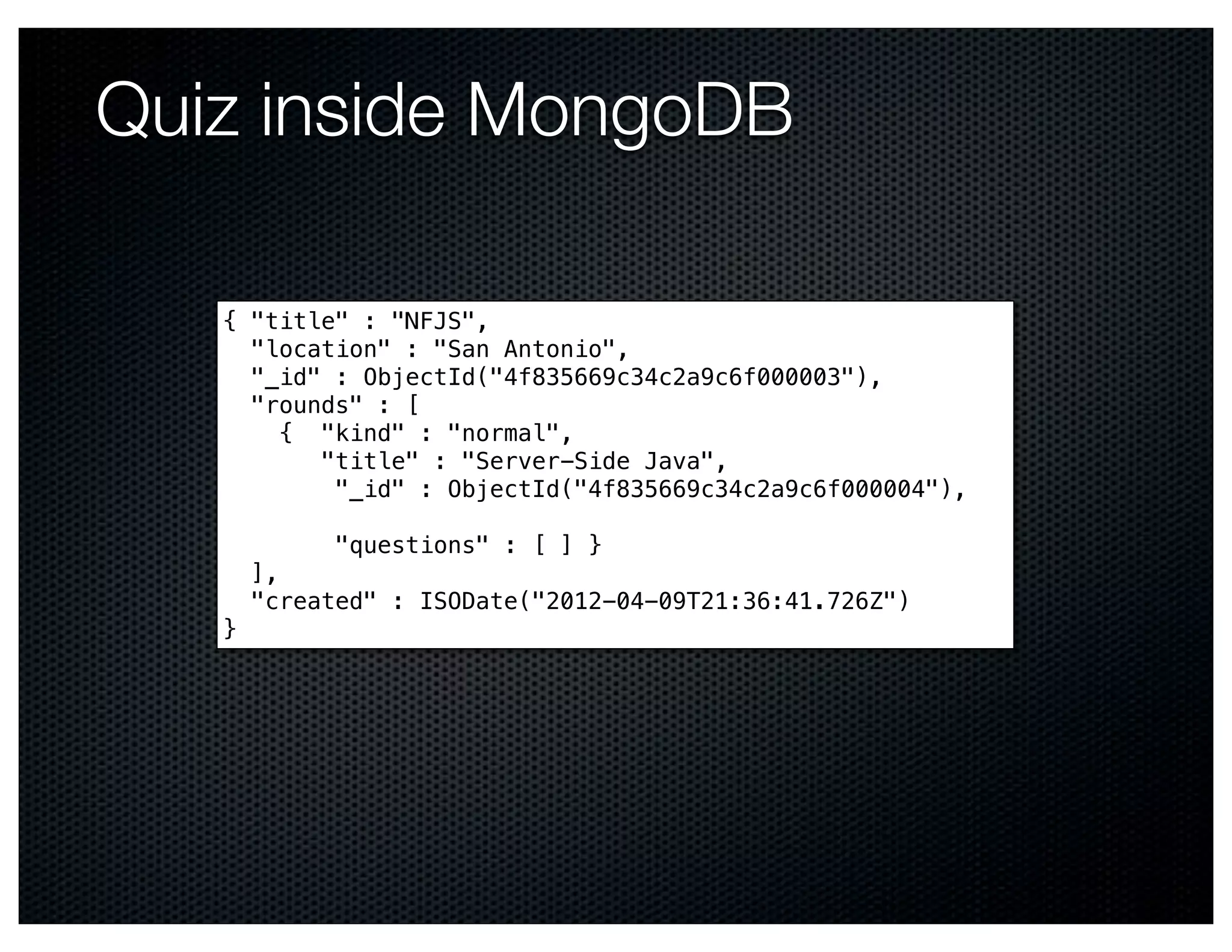 Quiz inside MongoDB

   { "title" : "NFJS",
     "location" : "San Antonio",
     "_id" : ObjectId("4f835669c34c2a9c6f000003"),
     "rounds" : [ #
        { "kind" : "normal", #
          "title" : "Server-Side Java", #
           "_id" : ObjectId("4f835669c34c2a9c6f000004"),
   #
           "questions" : [ ] }
     ],
     "created" : ISODate("2012-04-09T21:36:41.726Z")
   }
 