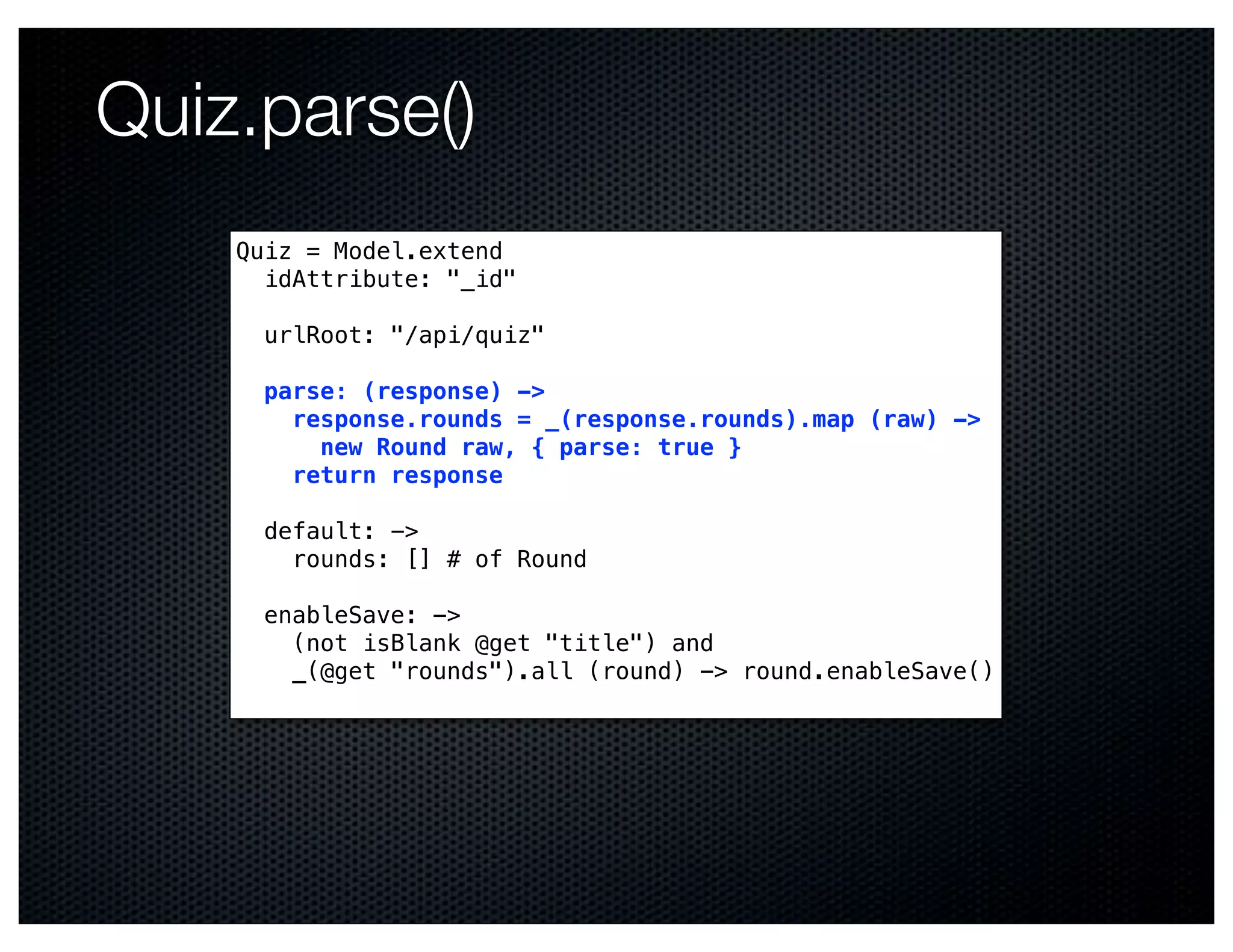 Quiz.parse()
    Quiz = Model.extend
      idAttribute: "_id"

      urlRoot: "/api/quiz"

      parse: (response) ->
        response.rounds = _(response.rounds).map (raw) ->
          new Round raw, { parse: true }
        return response

      default: ->
        rounds: [] # of Round

      enableSave: ->
        (not isBlank @get "title") and
        _(@get "rounds").all (round) -> round.enableSave()
 