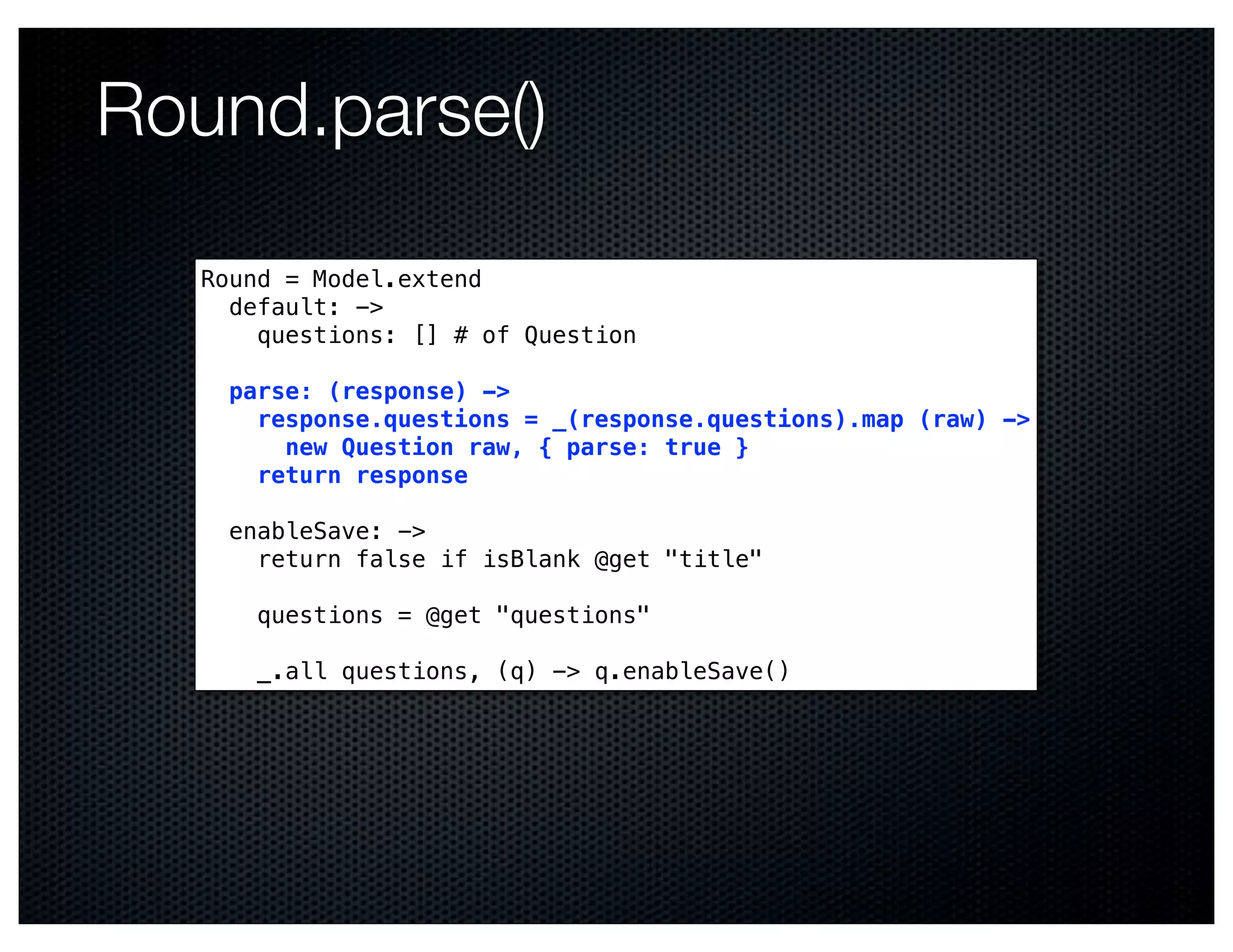 Round.parse()

   Round = Model.extend
     default: ->
       questions: [] # of Question

     parse: (response) ->
       response.questions = _(response.questions).map (raw) ->
         new Question raw, { parse: true }
       return response

     enableSave: ->
       return false if isBlank @get "title"

       questions = @get "questions"

       _.all questions, (q) -> q.enableSave()
 