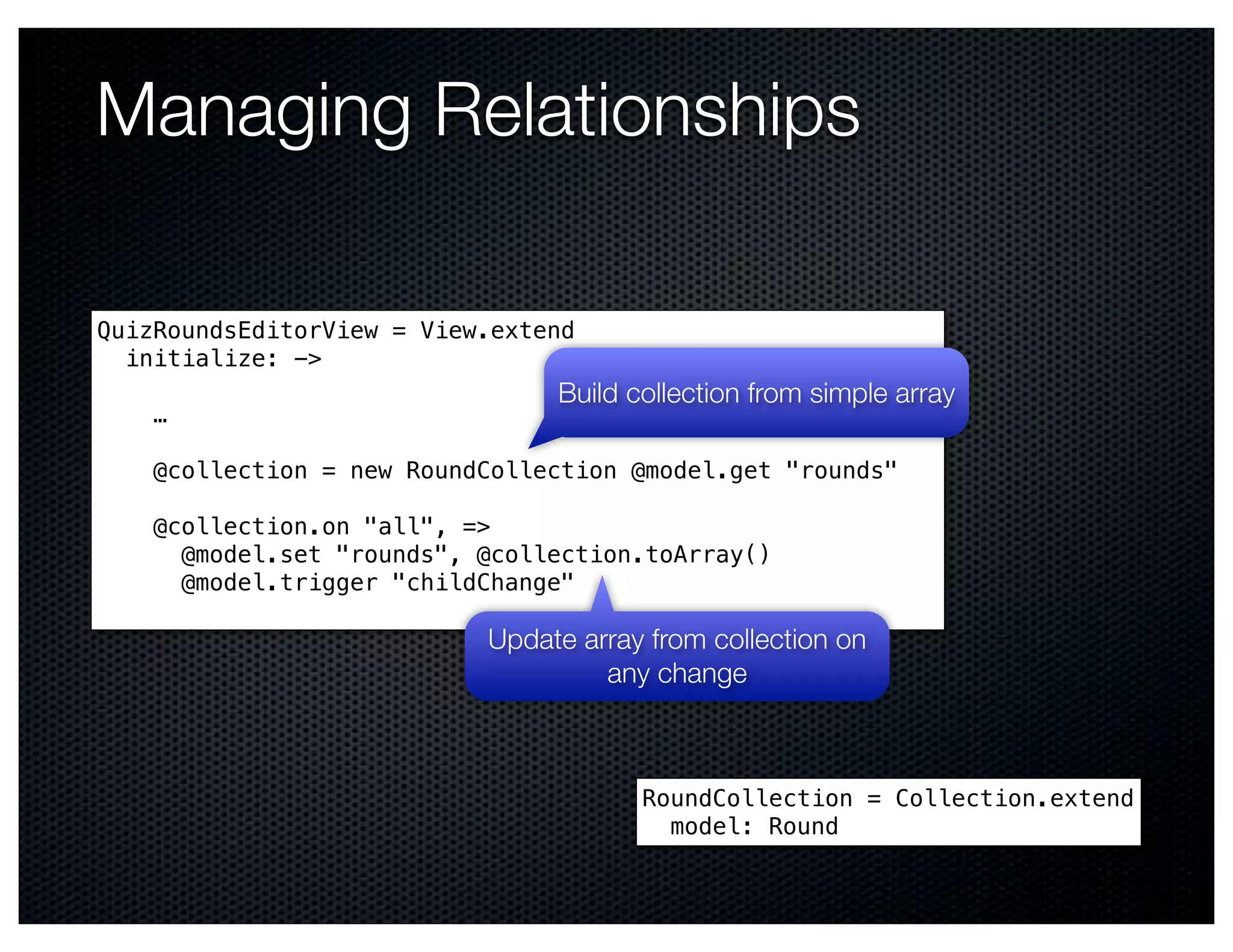 Managing Relationships

QuizRoundsEditorView = View.extend
  initialize: ->
                                Build collection from simple array
    …

    @collection = new RoundCollection @model.get "rounds"

    @collection.on "all", =>
      @model.set "rounds", @collection.toArray()
      @model.trigger "childChange"

                           Update array from collection on
                                    any change



                                       RoundCollection = Collection.extend
                                         model: Round
 
