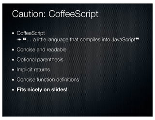 Caution: CoffeeScript
 CoffeeScript
 ➠ ❝… a little language that compiles into JavaScript❞
 Concise and readable
 Optional parenthesis
 Implicit returns
 Concise function deﬁnitions
 Fits nicely on slides!
 