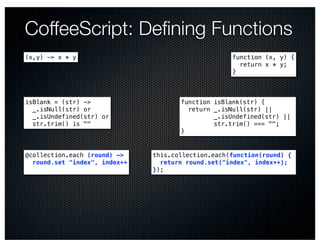 CoffeeScript: Deﬁning Functions
(x,y) -> x * y                                      function (x, y) {
                                                      return x * y;
                                                    }



isBlank = (str) ->                    function isBlank(str) {
  _.isNull(str) or                      return _.isNull(str) ||
  _.isUndefined(str) or                        _.isUndefined(str) ||
  str.trim() is ""                             str.trim() === "";
                                      }


@collection.each (round) ->    this.collection.each(function(round) {
  round.set "index", index++     return round.set("index", index++);
                               });
 