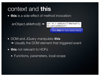 context and this
 this is a side-effect of method invocation:

 anObject.aMethod() ➠     var fn = anObject["aMethod"];
                          fn.call(anObject)

                              Sets this for new stack frame


 DOM and JQuery manipulate this
 ➠ Usually the DOM element that triggered event
 this not relevant to HOFs
   Functions, parameters, local scope
 