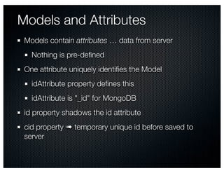 Models and Attributes
 Models contain attributes … data from server
   Nothing is pre-deﬁned
 One attribute uniquely identiﬁes the Model
   idAttribute property deﬁnes this
   idAttribute is "_id" for MongoDB
 id property shadows the id attribute
 cid property ➠ temporary unique id before saved to
 server
 