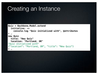 Creating an Instance

Quiz = Backbone.Model.extend
  initialize: ->
    console.log "Quiz initialized with", @attributes
➠ …
new Quiz
  title: "New Quiz"
  location: "Portland, OR"
"Quiz initialized with"
{"location": "Portland, OR", "title": "New Quiz"}
➠ …
 