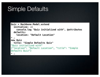 Simple Defaults

 Quiz = Backbone.Model.extend
   initialize: ->
     console.log "Quiz initialized with", @attributes
   defaults:
     location: "Default Location"
 ➠ …
 new Quiz
   title: "Simple Defaults Quiz"
 "Quiz initialized with"
 {"location": "Default Location", "title": "Simple
 Defaults Quiz"}
 ➠ …
 