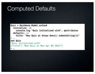Computed Defaults

 Quiz = Backbone.Model.extend
   initialize: ->
     console.log "Quiz initialized with", @attributes
   defaults: ->
     title: "New Quiz at #{new Date().toDateString()}"
 ➠ …
 new Quiz
 "Quiz initialized with"
 {"title": "New Quiz at Mon Apr 09 2012"}
 ➠ …
 