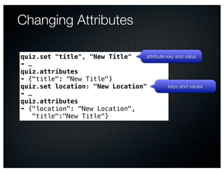 Changing Attributes

quiz.set "title", "New Title"    attribute key and value
➠ …
quiz.attributes
➠ {"title": "New Title"}
quiz.set location: "New Location"           keys and values
➠ …
quiz.attributes
➠ {"location": "New Location",
    "title":"New Title"}
 