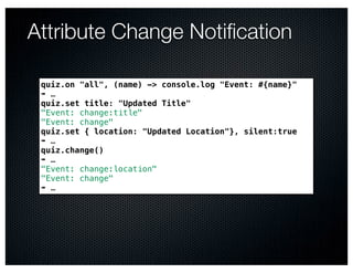 Attribute Change Notiﬁcation

 quiz.on "all", (name) -> console.log "Event: #{name}"
 ➠ …
 quiz.set title: "Updated Title"
 "Event: change:title"
 "Event: change"
 quiz.set { location: "Updated Location"}, silent:true
 ➠ …
 quiz.change()
 ➠ …
 "Event: change:location"
 "Event: change"
 ➠ …
 