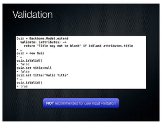 Validation

Quiz = Backbone.Model.extend
  validate: (attributes) ->
    return "Title may not be blank" if isBlank attributes.title
➠ …
quiz = new Quiz
➠ …
quiz.isValid()
➠ false
quiz.set title:null
➠ false
quiz.set title:"Valid Title"
➠ …
quiz.isValid()
➠ true




                NOT recommended for user input validation
 
