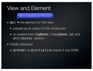 View and Element
        @el is CoffeeScript for this.el


 @el ➠ the element for this View
   passed as an option to the constructor
   or created from tagName, className, id, and
   attributes options
 Initially detached
   @render or @initialize inserts it into DOM
 
