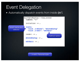 Event Delegation
 Automatically dispatch events from inside @el
                   QuizTableRowView = View.extend
                     tagName: "tr"

                     initialize: -> …

  event name and     events:
                       "click .x-delete": "deleteDialog"
     selector
                       "click .x-edit": "editQuiz"

                     render: -> …
                                                     method name
                    deleteDialog: -> …

                    editQuiz: -> …




                           .x-verb: Personal style
 