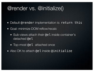 @render vs. @initialize()

 Default @render implementation is: return this
 Goal: minimize DOM reﬂow/recalc
   Sub-views attach their @el inside container's
   detached @el
   Top-most @el attached once
 Also OK to attach @el inside @initialize
 