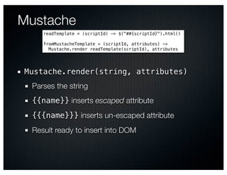 Mustache
    readTemplate = (scriptId) -> $("##{scriptId}").html()

    fromMustacheTemplate = (scriptId, attributes) ->
      Mustache.render readTemplate(scriptId), attributes




Mustache.render(string, attributes)
 Parses the string
 {{name}} inserts escaped attribute
 {{{name}}} inserts un-escaped attribute
 Result ready to insert into DOM
 