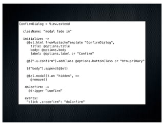 ConfirmDialog = View.extend

  className: "modal fade in"

  initialize: ->
    @$el.html fromMustacheTemplate "ConfirmDialog",
      title: @options.title
      body: @options.body
      label: @options.label or "Confirm"

    @$(".x-confirm").addClass @options.buttonClass or "btn-primary"

    $("body").append(@$el)

    @$el.modal().on "hidden", =>
      @remove()

   doConfirm: ->
     @trigger "confirm"

   events:
    "click .x-confirm": "doConfirm"
 
