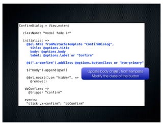 ConfirmDialog = View.extend

  className: "modal fade in"

  initialize: ->
    @$el.html fromMustacheTemplate "ConfirmDialog",
      title: @options.title
      body: @options.body
      label: @options.label or "Confirm"

    @$(".x-confirm").addClass @options.buttonClass or "btn-primary"

    $("body").append(@$el)            Update body of @el from template
    @$el.modal().on "hidden", =>        Modify the class of the button
      @remove()

   doConfirm: ->
     @trigger "confirm"

   events:
    "click .x-confirm": "doConfirm"
 