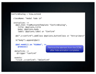 ConfirmDialog = View.extend

  className: "modal fade in"

  initialize: ->
    @$el.html fromMustacheTemplate "ConfirmDialog",
      title: @options.title
      body: @options.body
      label: @options.label or "Confirm"

    @$(".x-confirm").addClass @options.buttonClass or "btn-primary"

    $("body").append(@$el)

    @$el.modal().on "hidden", =>
      @remove()
                                   Remove the element from the DOM
   doConfirm: ->                     after hide animation completes
     @trigger "confirm"

   events:
    "click .x-confirm": "doConfirm"
 