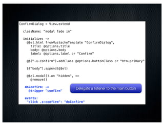 ConfirmDialog = View.extend

  className: "modal fade in"

  initialize: ->
    @$el.html fromMustacheTemplate "ConfirmDialog",
      title: @options.title
      body: @options.body
      label: @options.label or "Confirm"

    @$(".x-confirm").addClass @options.buttonClass or "btn-primary"

    $("body").append(@$el)

    @$el.modal().on "hidden", =>
      @remove()

   doConfirm: ->               Delegate a listener to the main button
     @trigger "confirm"

   events:
    "click .x-confirm": "doConfirm"
 
