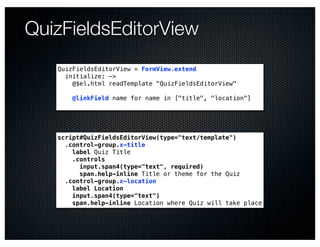 QuizFieldsEditorView
   QuizFieldsEditorView = FormView.extend
     initialize: ->
       @$el.html readTemplate "QuizFieldsEditorView"

       @linkField name for name in ["title", "location"]




   script#QuizFieldsEditorView(type="text/template")
     .control-group.x-title
       label Quiz Title
       .controls
         input.span4(type="text", required)
         span.help-inline Title or theme for the Quiz
     .control-group.x-location
       label Location
       input.span4(type="text")
       span.help-inline Location where Quiz will take place
 