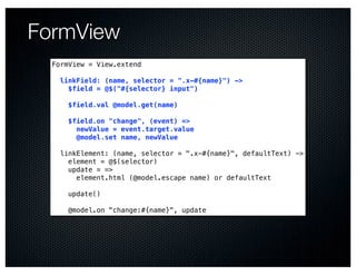 FormView
  FormView = View.extend

    linkField: (name, selector = ".x-#{name}") ->
      $field = @$("#{selector} input")

      $field.val @model.get(name)

      $field.on "change", (event) =>
        newValue = event.target.value
        @model.set name, newValue

    linkElement: (name, selector = ".x-#{name}", defaultText) ->
      element = @$(selector)
      update = =>
        element.html (@model.escape name) or defaultText

      update()

      @model.on "change:#{name}", update
 