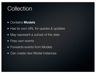 Collection

 Contains Models
 Has its own URL for queries & updates
 May represent a subset of the data
 Fires own events
 Forwards events from Models
 Can create new Model instances
 
