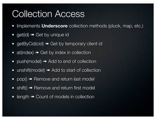 Collection Access
 Implements Underscore collection methods (pluck, map, etc.)
 get(id) ➠ Get by unique id
 getByCid(cid) ➠ Get by temporary client id
 at(index) ➠ Get by index in collection
 push(model) ➠ Add to end of collection
 unshift(model) ➠ Add to start of collection
 pop() ➠ Remove and return last model
 shift() ➠ Remove and return ﬁrst model
 length ➠ Count of models in collection
 