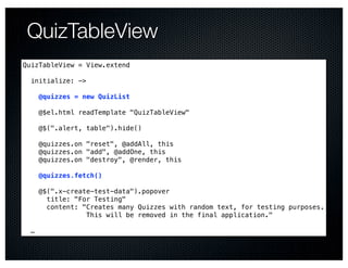 QuizTableView
QuizTableView = View.extend

  initialize: ->

      @quizzes = new QuizList

      @$el.html readTemplate "QuizTableView"

      @$(".alert, table").hide()

      @quizzes.on "reset", @addAll, this
      @quizzes.on "add", @addOne, this
      @quizzes.on "destroy", @render, this

      @quizzes.fetch()

      @$(".x-create-test-data").popover
        title: "For Testing"
        content: "Creates many Quizzes with random text, for testing purposes.
                  This will be removed in the final application."

  …
 