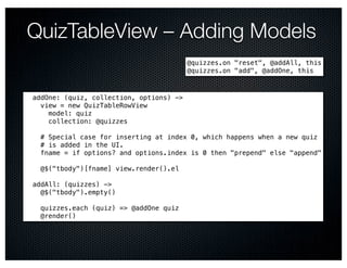 QuizTableView – Adding Models
                                         @quizzes.on "reset", @addAll, this
                                         @quizzes.on "add", @addOne, this



addOne: (quiz, collection, options) ->
  view = new QuizTableRowView
    model: quiz
    collection: @quizzes

  # Special case for inserting at index 0, which happens when a new quiz
  # is added in the UI.
  fname = if options? and options.index is 0 then "prepend" else "append"

  @$("tbody")[fname] view.render().el

addAll: (quizzes) ->
  @$("tbody").empty()

  quizzes.each (quiz) => @addOne quiz
  @render()
 