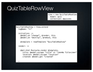 QuizTableRowView
                                  view = new QuizTableRowView
                                    model: quiz
                                    collection: @quizzes



   QuizTableRowView = View.extend
     tagName: "tr"

     initialize: ->
       @model.on "change", @render, this
       @model.on "destroy", @remove, this

         @template = readTemplate "QuizTableRowView"

     render: ->

         @$el.html Mustache.render @template,
           title: @model.escape "title" or "<em>No Title</em>"
           location: @model.escape "location"
           created: @model.get "created"

     …
 